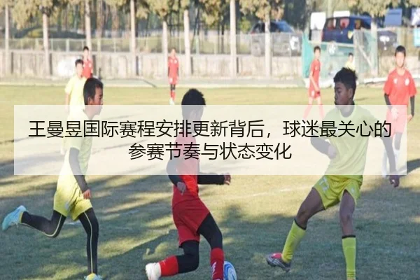 王曼昱国际赛程安排更新背后，球迷最关心的参赛节奏与状态变化