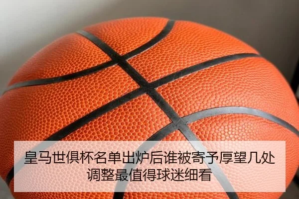 皇马世俱杯名单出炉后谁被寄予厚望几处调整最值得球迷细看